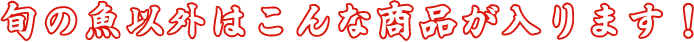 旬の魚以外はこんな商品が入ります！